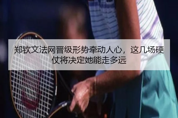 郑钦文法网晋级形势牵动人心，这几场硬仗将决定她能走多远