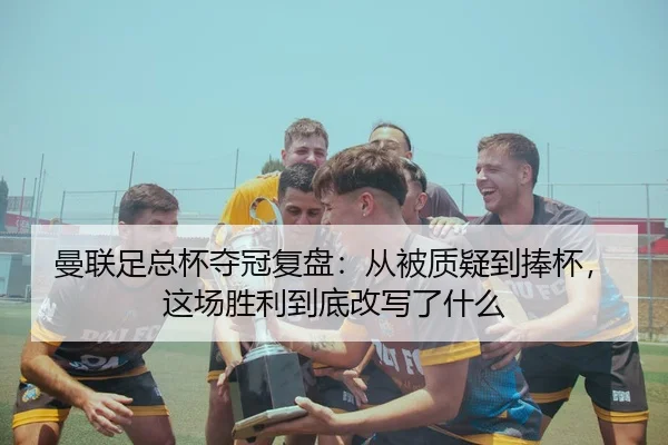 曼联足总杯夺冠复盘：从被质疑到捧杯，这场胜利到底改写了什么