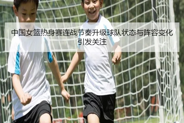 中国女篮热身赛连战节奏升级球队状态与阵容变化引发关注 - yingjia tiyu
